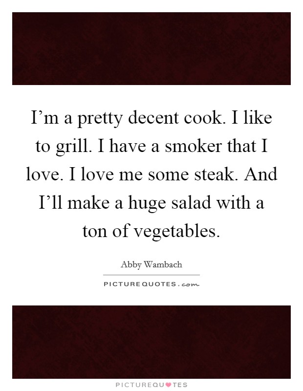 I'm a pretty decent cook. I like to grill. I have a smoker that I love. I love me some steak. And I'll make a huge salad with a ton of vegetables. Picture Quote #1