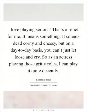 I love playing serious! That’s a relief for me. It means something. It sounds dead corny and cheesy, but on a day-to-day basis, you can’t just let loose and cry. So as an actress playing those gritty roles, I can play it quite decently Picture Quote #1