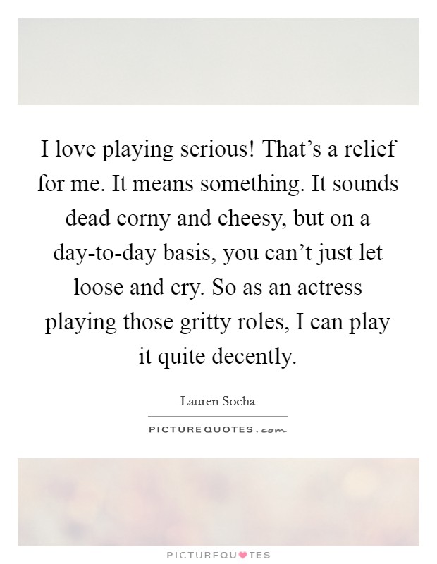 I love playing serious! That's a relief for me. It means something. It sounds dead corny and cheesy, but on a day-to-day basis, you can't just let loose and cry. So as an actress playing those gritty roles, I can play it quite decently. Picture Quote #1