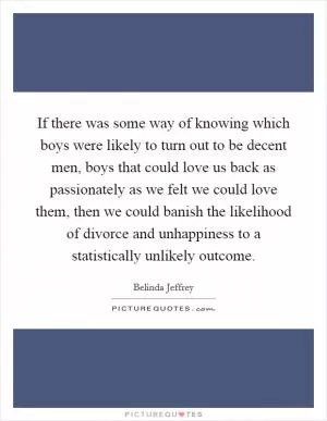If there was some way of knowing which boys were likely to turn out to be decent men, boys that could love us back as passionately as we felt we could love them, then we could banish the likelihood of divorce and unhappiness to a statistically unlikely outcome Picture Quote #1