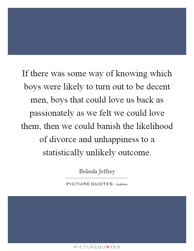 If there was some way of knowing which boys were likely to turn out to be decent men, boys that could love us back as passionately as we felt we could love them, then we could banish the likelihood of divorce and unhappiness to a statistically unlikely outcome. Picture Quote #1
