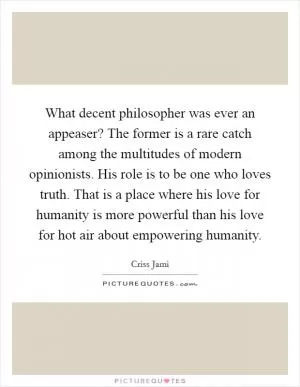 What decent philosopher was ever an appeaser? The former is a rare catch among the multitudes of modern opinionists. His role is to be one who loves truth. That is a place where his love for humanity is more powerful than his love for hot air about empowering humanity Picture Quote #1