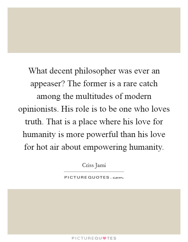 What decent philosopher was ever an appeaser? The former is a rare catch among the multitudes of modern opinionists. His role is to be one who loves truth. That is a place where his love for humanity is more powerful than his love for hot air about empowering humanity. Picture Quote #1
