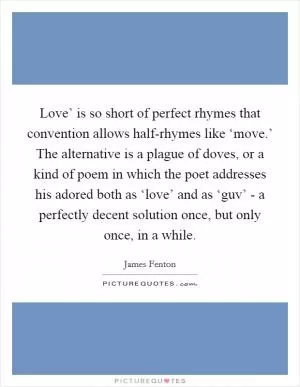 Love’ is so short of perfect rhymes that convention allows half-rhymes like ‘move.’ The alternative is a plague of doves, or a kind of poem in which the poet addresses his adored both as ‘love’ and as ‘guv’ - a perfectly decent solution once, but only once, in a while Picture Quote #1