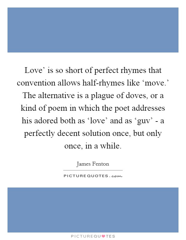 Love' is so short of perfect rhymes that convention allows half-rhymes like ‘move.' The alternative is a plague of doves, or a kind of poem in which the poet addresses his adored both as ‘love' and as ‘guv' - a perfectly decent solution once, but only once, in a while. Picture Quote #1