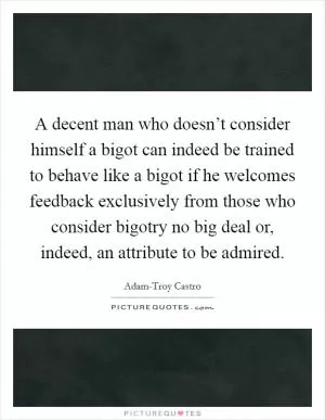 A decent man who doesn’t consider himself a bigot can indeed be trained to behave like a bigot if he welcomes feedback exclusively from those who consider bigotry no big deal or, indeed, an attribute to be admired Picture Quote #1
