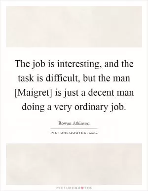The job is interesting, and the task is difficult, but the man [Maigret] is just a decent man doing a very ordinary job Picture Quote #1