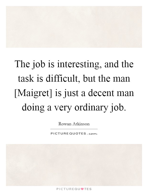 The job is interesting, and the task is difficult, but the man [Maigret] is just a decent man doing a very ordinary job. Picture Quote #1