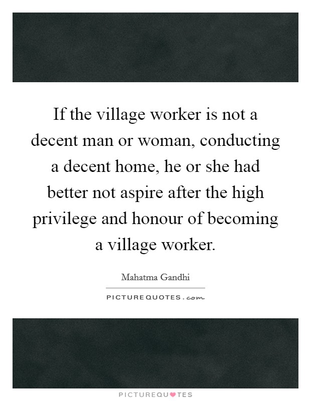 If the village worker is not a decent man or woman, conducting a decent home, he or she had better not aspire after the high privilege and honour of becoming a village worker. Picture Quote #1