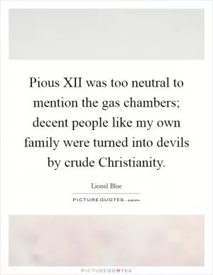 Pious XII was too neutral to mention the gas chambers; decent people like my own family were turned into devils by crude Christianity Picture Quote #1