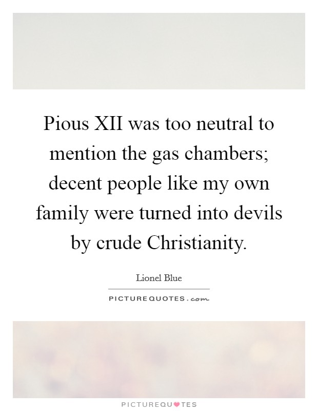 Pious XII was too neutral to mention the gas chambers; decent people like my own family were turned into devils by crude Christianity. Picture Quote #1