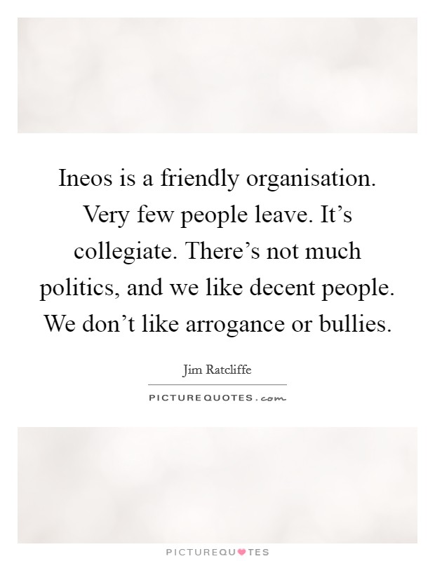 Ineos is a friendly organisation. Very few people leave. It's collegiate. There's not much politics, and we like decent people. We don't like arrogance or bullies. Picture Quote #1