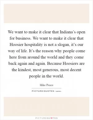 We want to make it clear that Indiana’s open for business. We want to make it clear that Hoosier hospitality is not a slogan, it’s our way of life. It’s the reason why people come here from around the world and they come back again and again. Because Hoosiers are the kindest, most generous, most decent people in the world Picture Quote #1