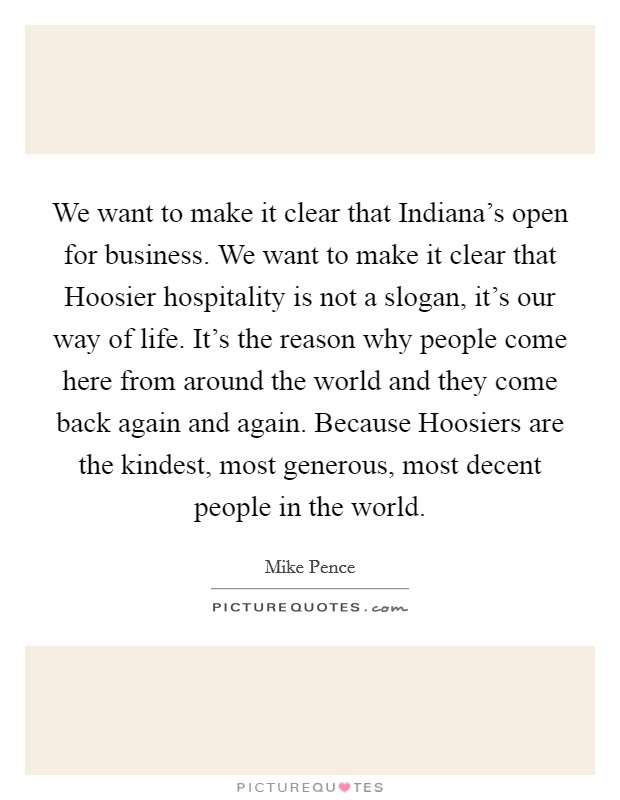 We want to make it clear that Indiana's open for business. We want to make it clear that Hoosier hospitality is not a slogan, it's our way of life. It's the reason why people come here from around the world and they come back again and again. Because Hoosiers are the kindest, most generous, most decent people in the world. Picture Quote #1