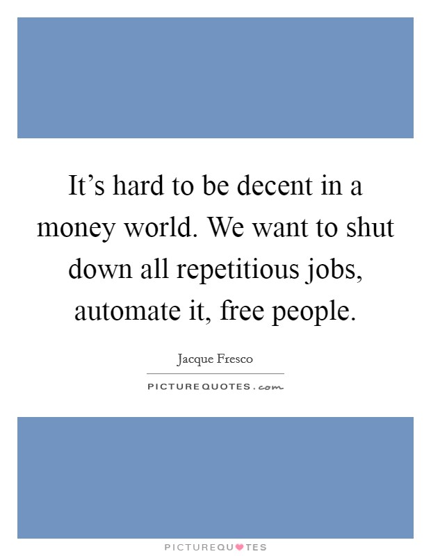 It's hard to be decent in a money world. We want to shut down all repetitious jobs, automate it, free people. Picture Quote #1