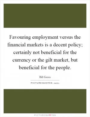 Favouring employment versus the financial markets is a decent policy; certainly not beneficial for the currency or the gilt market, but beneficial for the people Picture Quote #1