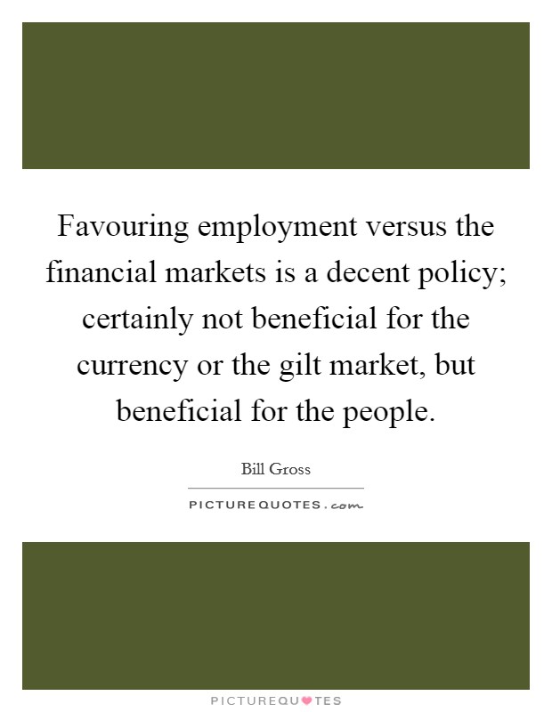 Favouring employment versus the financial markets is a decent policy; certainly not beneficial for the currency or the gilt market, but beneficial for the people. Picture Quote #1