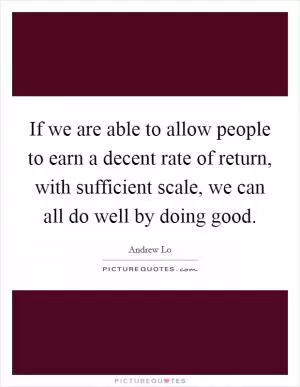 If we are able to allow people to earn a decent rate of return, with sufficient scale, we can all do well by doing good Picture Quote #1