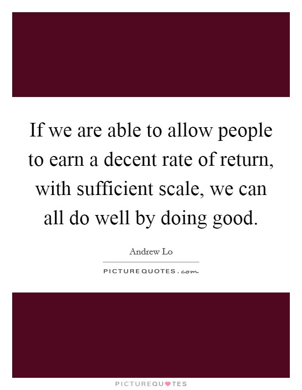 If we are able to allow people to earn a decent rate of return, with sufficient scale, we can all do well by doing good. Picture Quote #1