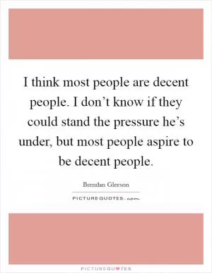 I think most people are decent people. I don’t know if they could stand the pressure he’s under, but most people aspire to be decent people Picture Quote #1
