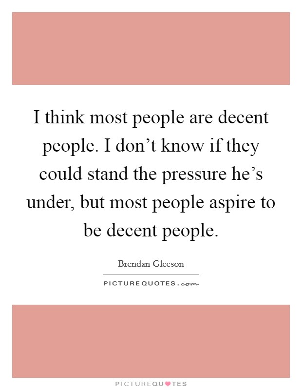 I think most people are decent people. I don't know if they could stand the pressure he's under, but most people aspire to be decent people. Picture Quote #1