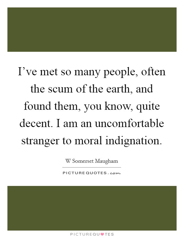 I've met so many people, often the scum of the earth, and found them, you know, quite decent. I am an uncomfortable stranger to moral indignation. Picture Quote #1