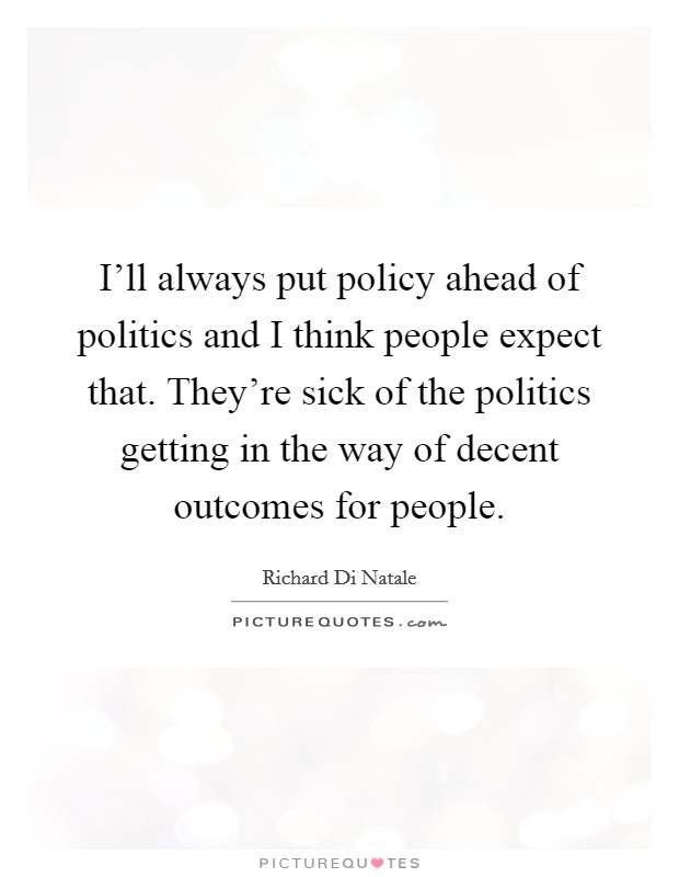 I'll always put policy ahead of politics and I think people expect that. They're sick of the politics getting in the way of decent outcomes for people. Picture Quote #1