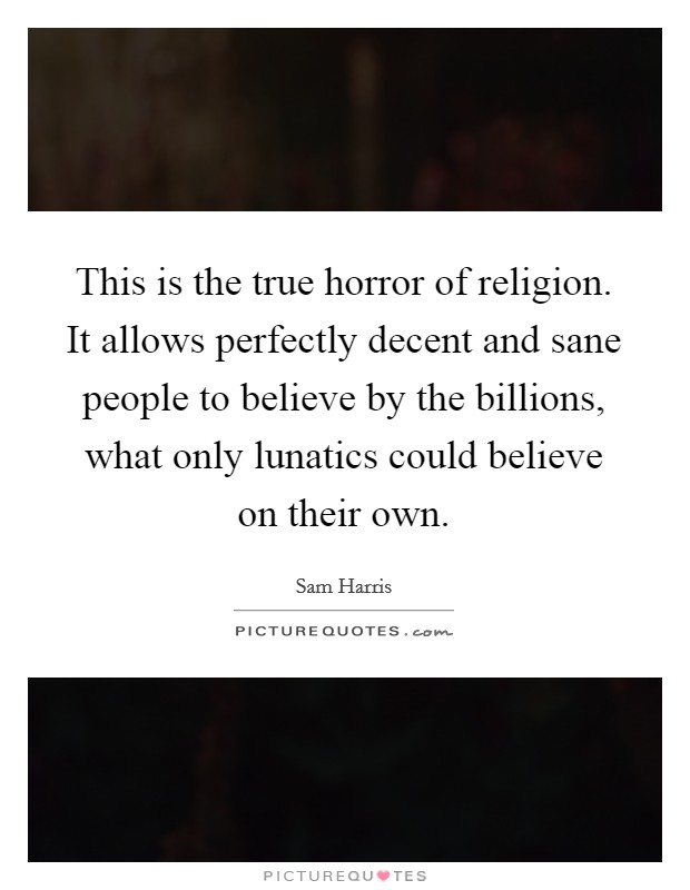 This is the true horror of religion. It allows perfectly decent and sane people to believe by the billions, what only lunatics could believe on their own. Picture Quote #1