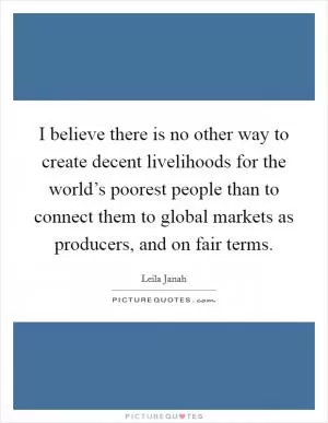 I believe there is no other way to create decent livelihoods for the world’s poorest people than to connect them to global markets as producers, and on fair terms Picture Quote #1