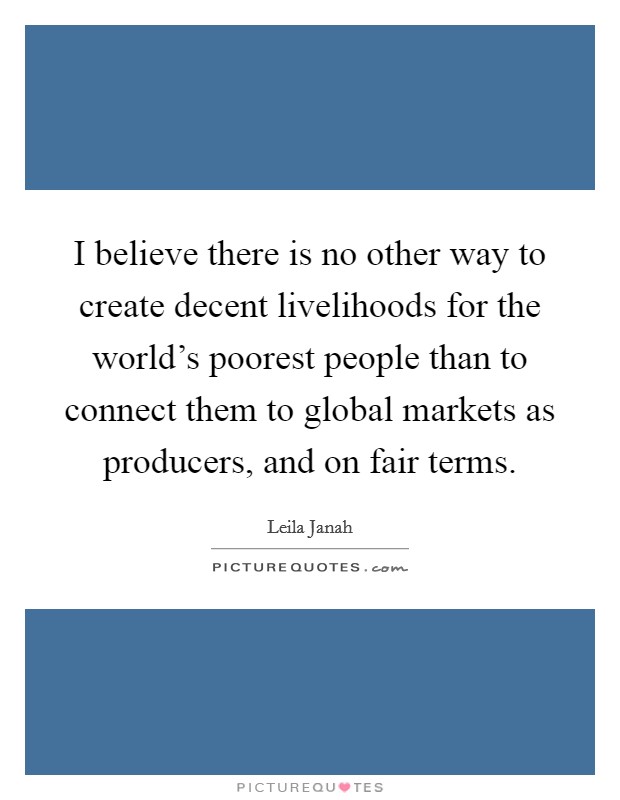 I believe there is no other way to create decent livelihoods for the world's poorest people than to connect them to global markets as producers, and on fair terms. Picture Quote #1