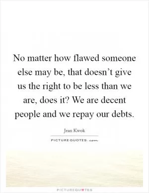 No matter how flawed someone else may be, that doesn’t give us the right to be less than we are, does it? We are decent people and we repay our debts Picture Quote #1