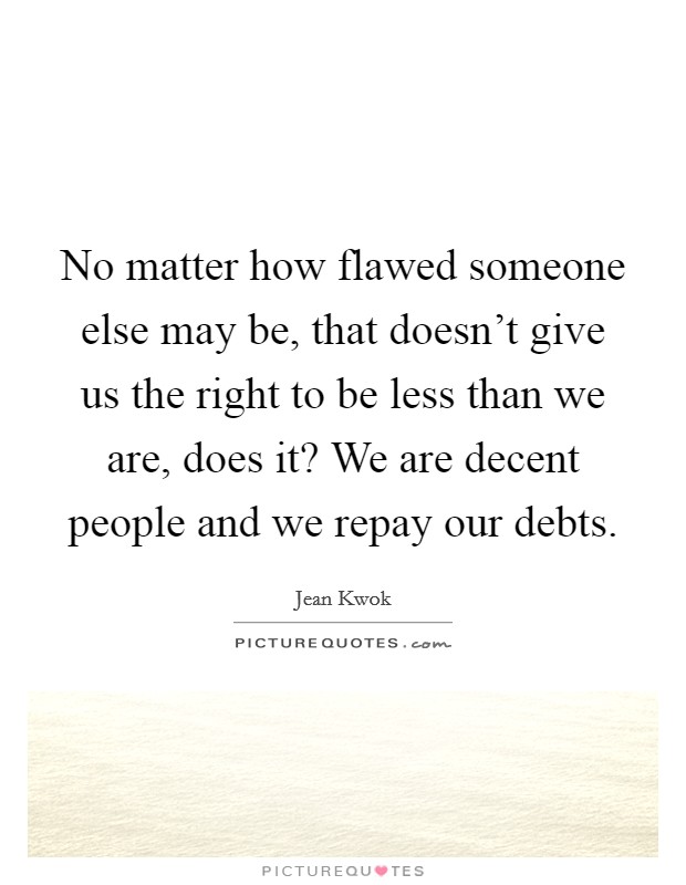 No matter how flawed someone else may be, that doesn't give us the right to be less than we are, does it? We are decent people and we repay our debts. Picture Quote #1