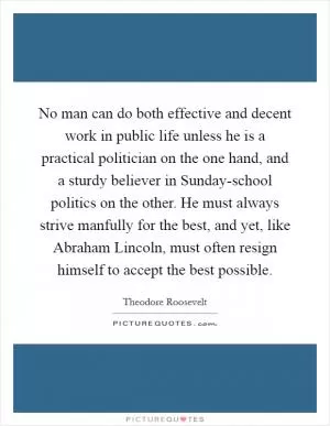 No man can do both effective and decent work in public life unless he is a practical politician on the one hand, and a sturdy believer in Sunday-school politics on the other. He must always strive manfully for the best, and yet, like Abraham Lincoln, must often resign himself to accept the best possible Picture Quote #1