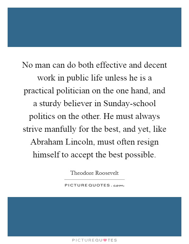 No man can do both effective and decent work in public life unless he is a practical politician on the one hand, and a sturdy believer in Sunday-school politics on the other. He must always strive manfully for the best, and yet, like Abraham Lincoln, must often resign himself to accept the best possible. Picture Quote #1