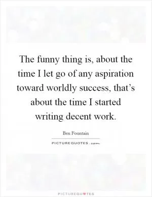 The funny thing is, about the time I let go of any aspiration toward worldly success, that’s about the time I started writing decent work Picture Quote #1