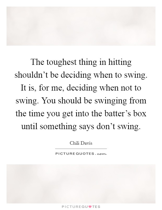 The toughest thing in hitting shouldn't be deciding when to swing. It is, for me, deciding when not to swing. You should be swinging from the time you get into the batter's box until something says don't swing. Picture Quote #1