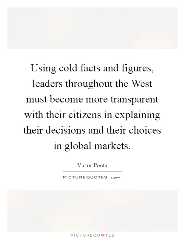 Using cold facts and figures, leaders throughout the West must become more transparent with their citizens in explaining their decisions and their choices in global markets. Picture Quote #1