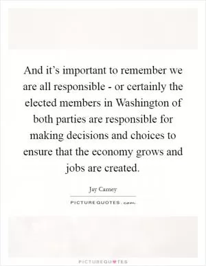 And it’s important to remember we are all responsible - or certainly the elected members in Washington of both parties are responsible for making decisions and choices to ensure that the economy grows and jobs are created Picture Quote #1