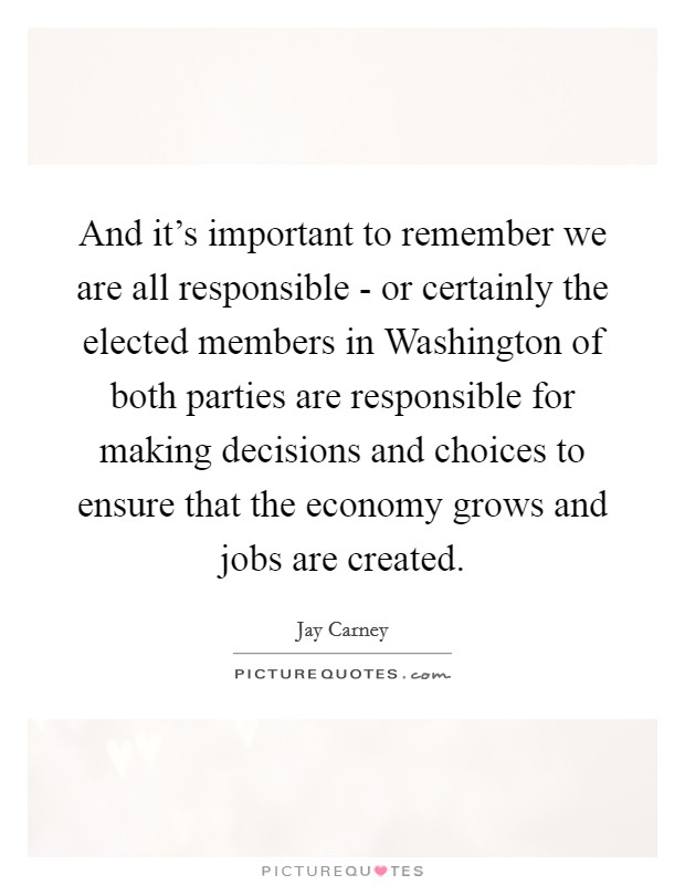 And it's important to remember we are all responsible - or certainly the elected members in Washington of both parties are responsible for making decisions and choices to ensure that the economy grows and jobs are created. Picture Quote #1