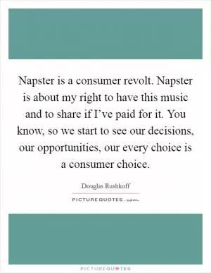 Napster is a consumer revolt. Napster is about my right to have this music and to share if I’ve paid for it. You know, so we start to see our decisions, our opportunities, our every choice is a consumer choice Picture Quote #1