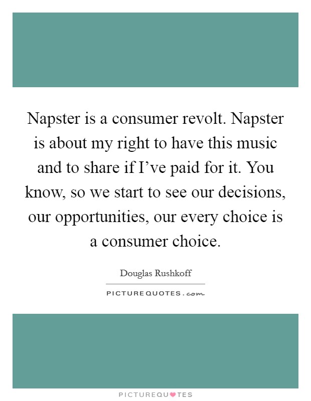Napster is a consumer revolt. Napster is about my right to have this music and to share if I've paid for it. You know, so we start to see our decisions, our opportunities, our every choice is a consumer choice. Picture Quote #1