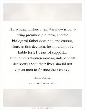 If a woman makes a unilateral decision to bring pregnancy to term, and the biological father does not, and cannot, share in this decision, he should not be liable for 21 years of support... autonomous women making independent decisions about their lives should not expect men to finance their choice Picture Quote #1