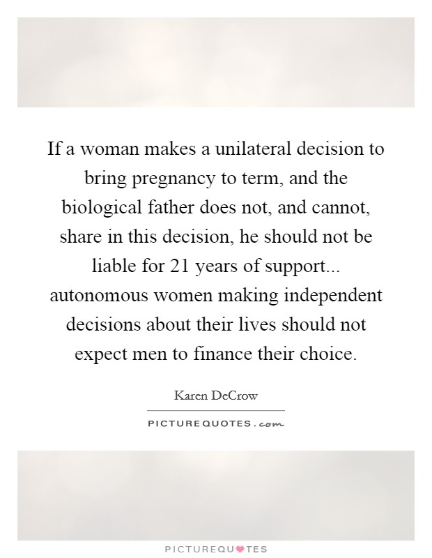 If a woman makes a unilateral decision to bring pregnancy to term, and the biological father does not, and cannot, share in this decision, he should not be liable for 21 years of support... autonomous women making independent decisions about their lives should not expect men to finance their choice. Picture Quote #1
