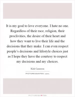 It is my goal to love everyone. I hate no one. Regardless of their race, religion, their proclivities, the desire of their heart and how they want to live their life and the decisions that they make. I can even respect people’s decisions and lifestyle choices just as I hope they have the courtesy to respect my decisions and my choices Picture Quote #1