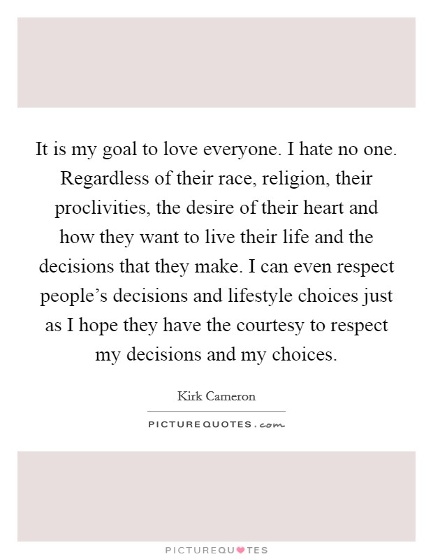 It is my goal to love everyone. I hate no one. Regardless of their race, religion, their proclivities, the desire of their heart and how they want to live their life and the decisions that they make. I can even respect people's decisions and lifestyle choices just as I hope they have the courtesy to respect my decisions and my choices. Picture Quote #1