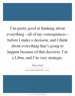 I’m pretty good at thinking about everything - all of my consequences - before I make a decision, and I think about everything that’s going to happen because of that decision. I’m a Libra, and I’m very strategic Picture Quote #1
