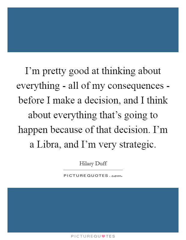 I'm pretty good at thinking about everything - all of my consequences - before I make a decision, and I think about everything that's going to happen because of that decision. I'm a Libra, and I'm very strategic. Picture Quote #1