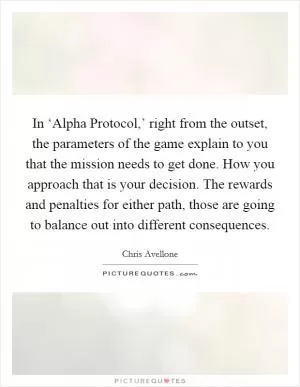 In ‘Alpha Protocol,’ right from the outset, the parameters of the game explain to you that the mission needs to get done. How you approach that is your decision. The rewards and penalties for either path, those are going to balance out into different consequences Picture Quote #1