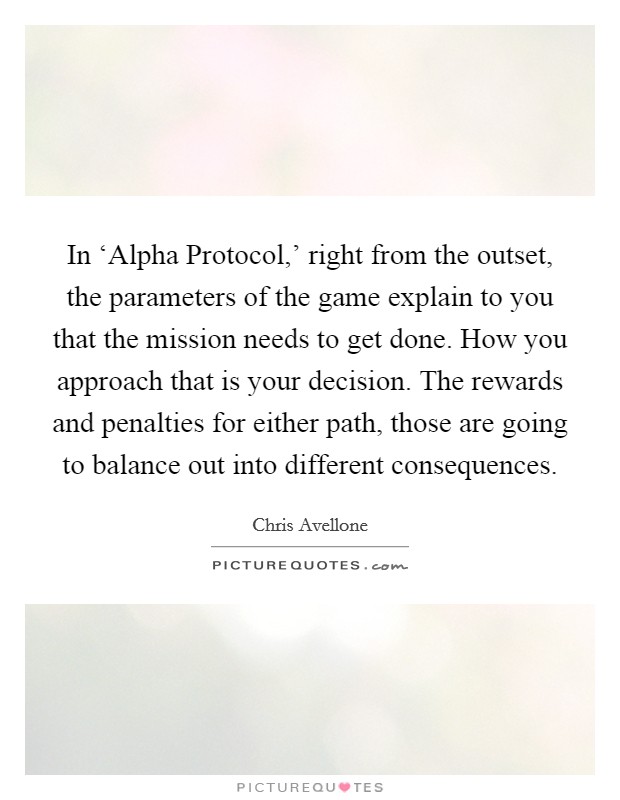 In ‘Alpha Protocol,' right from the outset, the parameters of the game explain to you that the mission needs to get done. How you approach that is your decision. The rewards and penalties for either path, those are going to balance out into different consequences. Picture Quote #1