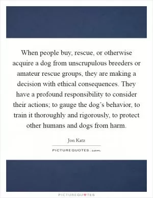 When people buy, rescue, or otherwise acquire a dog from unscrupulous breeders or amateur rescue groups, they are making a decision with ethical consequences. They have a profound responsibility to consider their actions; to gauge the dog’s behavior, to train it thoroughly and rigorously, to protect other humans and dogs from harm Picture Quote #1